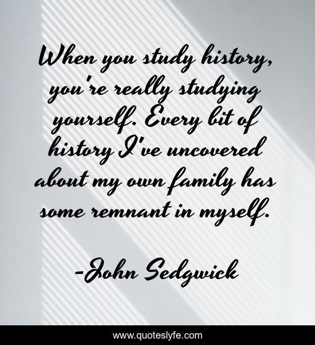 When you study history, you're really studying yourself. Every bit of history I've uncovered about my own family has some remnant in myself.