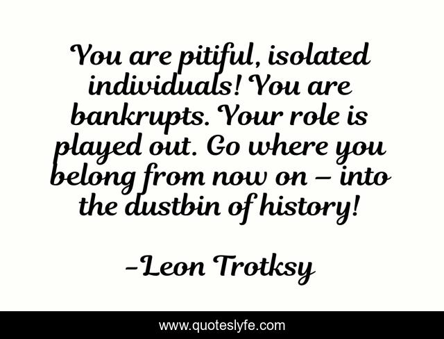 You are pitiful, isolated individuals! You are bankrupts. Your role is played out. Go where you belong from now on – into the dustbin of history!