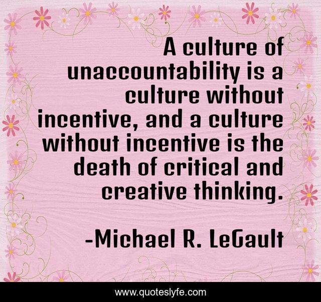A culture of unaccountability is a culture without incentive, and a culture without incentive is the death of critical and creative thinking.
