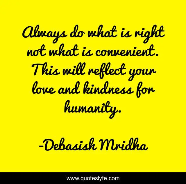 Always do what is right not what is convenient. This will reflect your love and kindness for humanity.