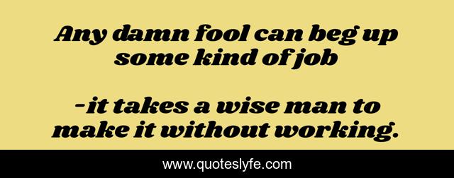 Any damn fool can beg up some kind of job