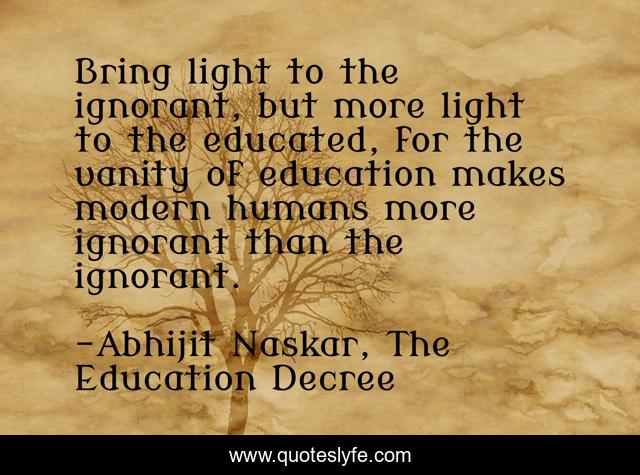 Bring light to the ignorant, but more light to the educated, for the vanity of education makes modern humans more ignorant than the ignorant.