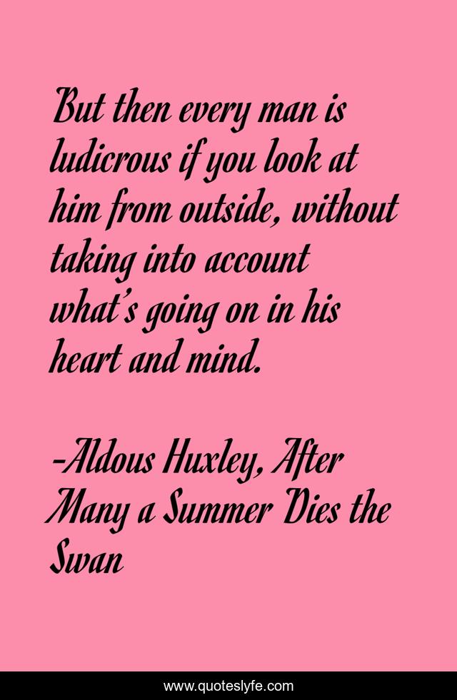 But then every man is ludicrous if you look at him from outside, without taking into account what’s going on in his heart and mind.