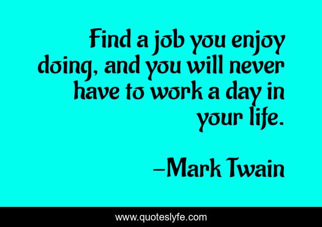 Find a job you enjoy doing, and you will never have to work a day in your life.