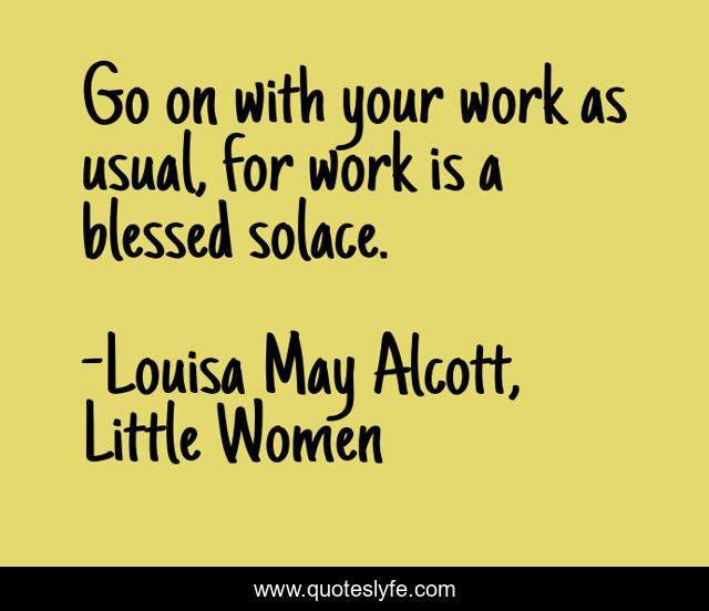 Go on with your work as usual, for work is a blessed solace.