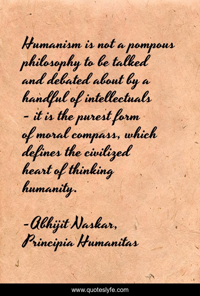 Humanism is not a pompous philosophy to be talked and debated about by a handful of intellectuals - it is the purest form of moral compass, which defines the civilized heart of thinking humanity.