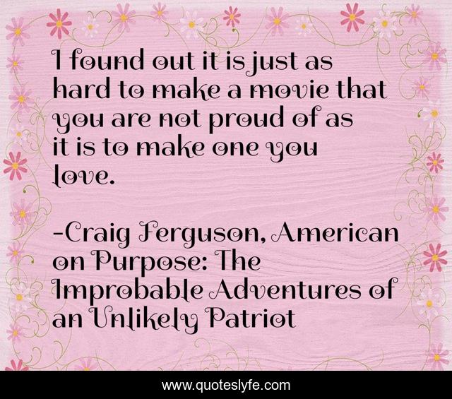 I found out it is just as hard to make a movie that you are not proud of as it is to make one you love.