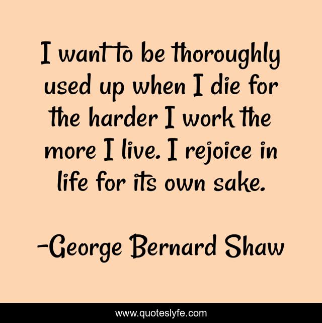 I want to be thoroughly used up when I die for the harder I work the more I live. I rejoice in life for its own sake.