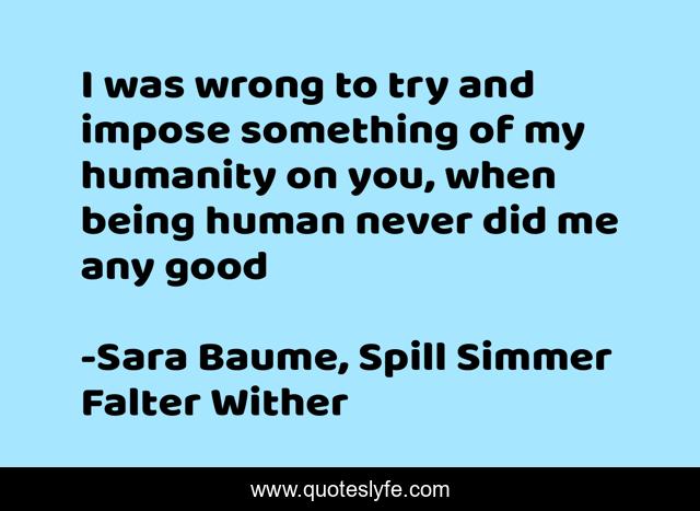 I was wrong to try and impose something of my humanity on you, when being human never did me any good