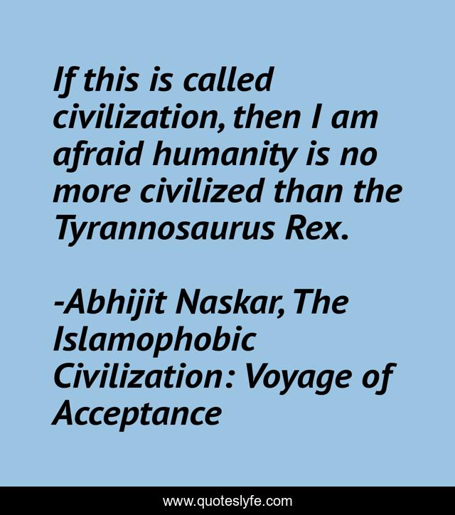 If this is called civilization, then I am afraid humanity is no more civilized than the Tyrannosaurus Rex.