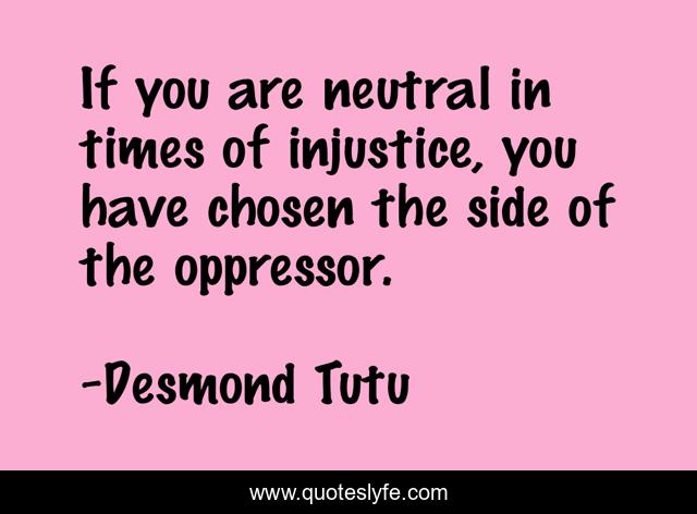 If you are neutral in times of injustice, you have chosen the side of the oppressor.