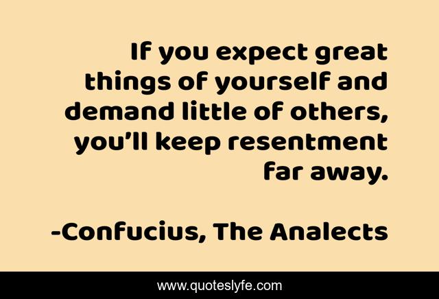 If you expect great things of yourself and demand little of others, you’ll keep resentment far away.
