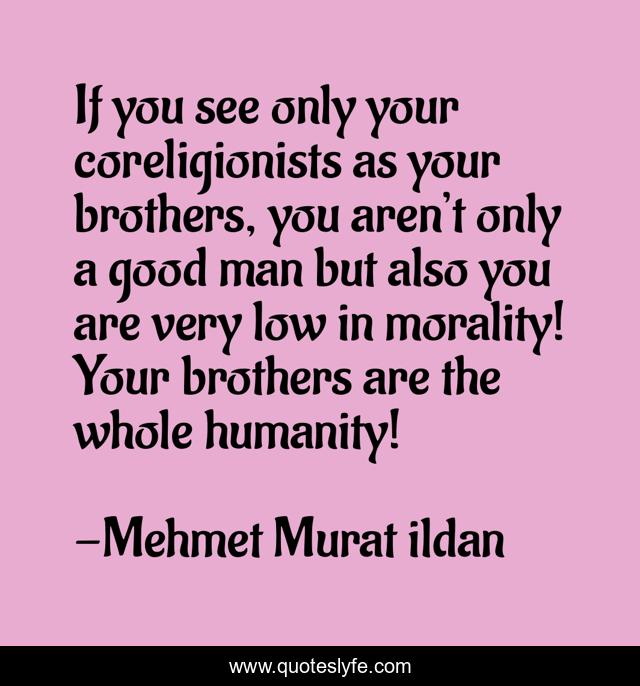 If you see only your coreligionists as your brothers, you aren’t only a good man but also you are very low in morality! Your brothers are the whole humanity!