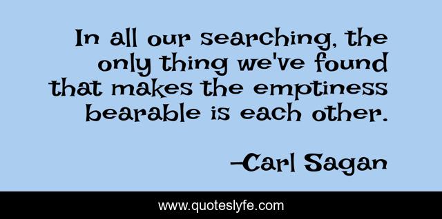 In all our searching, the only thing we've found that makes the emptiness bearable is each other.
