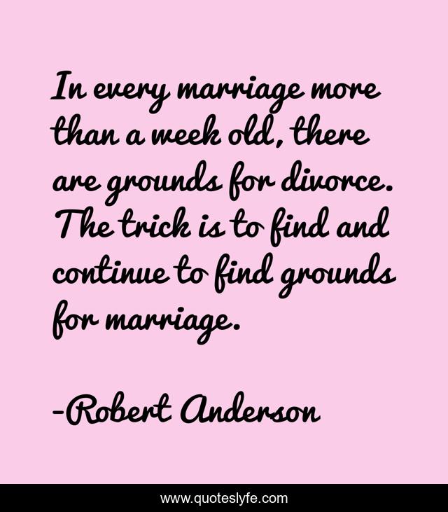 In every marriage more than a week old, there are grounds for divorce. The trick is to find and continue to find grounds for marriage.