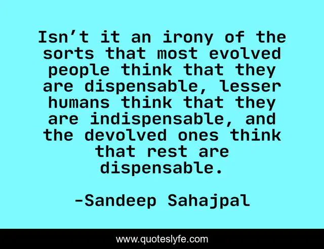 Isn’t it an irony of the sorts that most evolved people think that they are dispensable, lesser humans think that they are indispensable, and the devolved ones think that rest are dispensable.