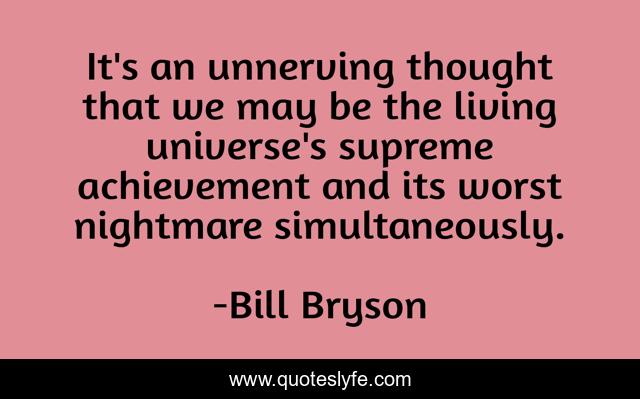 It's an unnerving thought that we may be the living universe's supreme achievement and its worst nightmare simultaneously.