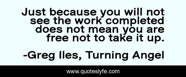 Just because you will not see the work completed does not mean you are free not to take it up.