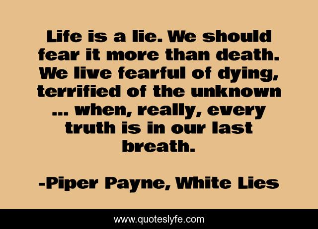 Life is a lie. We should fear it more than death. We live fearful of dying, terrified of the unknown … when, really, every truth is in our last breath.