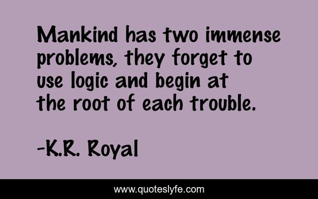 Mankind has two immense problems, they forget to use logic and begin at the root of each trouble.