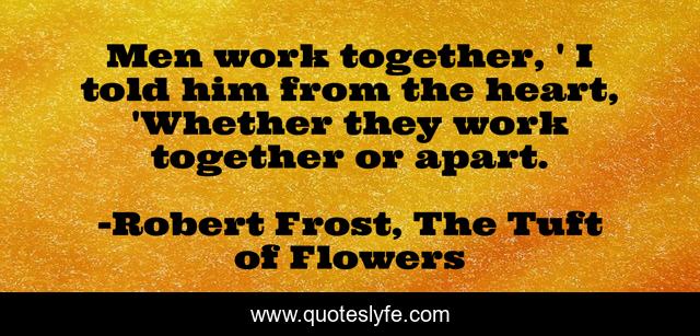 Men work together, ' I told him from the heart, 'Whether they work together or apart.