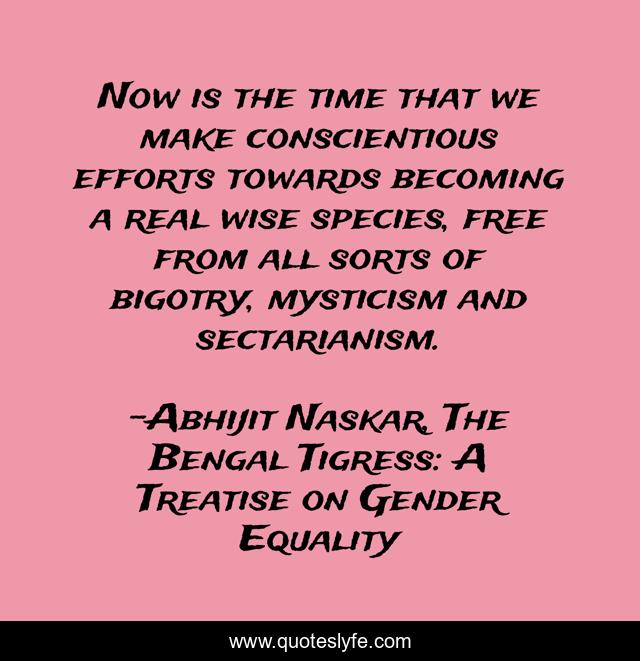 Now is the time that we make conscientious efforts towards becoming a real wise species, free from all sorts of bigotry, mysticism and sectarianism.