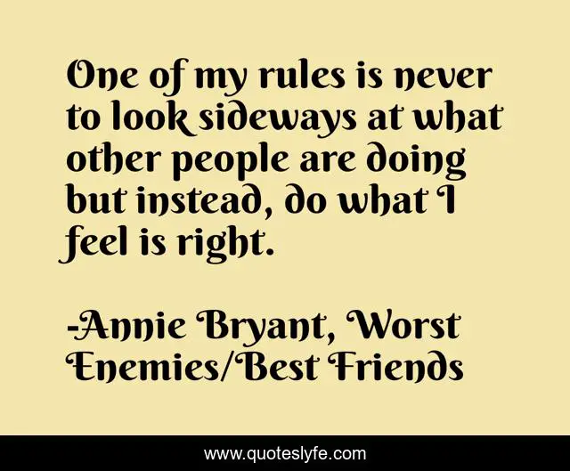 One of my rules is never to look sideways at what other people are doing but instead, do what I feel is right.