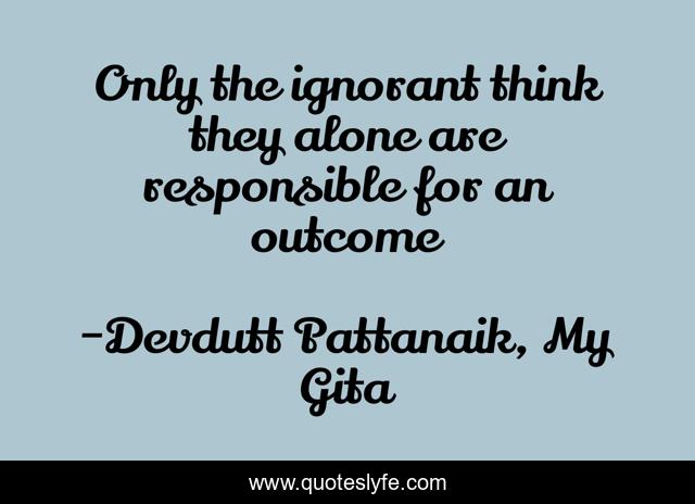 Only the ignorant think they alone are responsible for an outcome