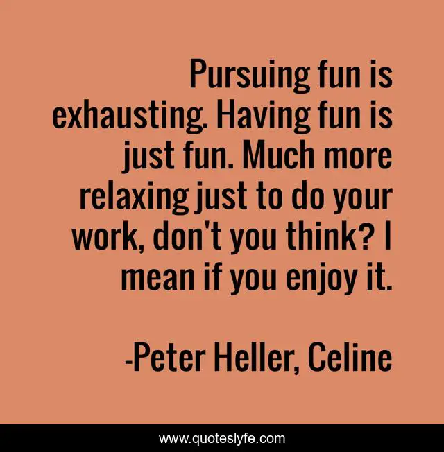 Pursuing fun is exhausting. Having fun is just fun. Much more relaxing just to do your work, don't you think? I mean if you enjoy it.