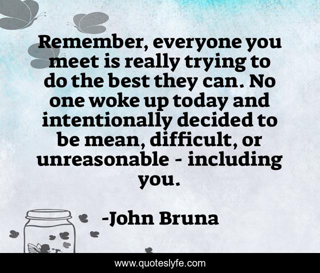 Remember, everyone you meet is really trying to do the best they can. No one woke up today and intentionally decided to be mean, difficult, or unreasonable - including you.