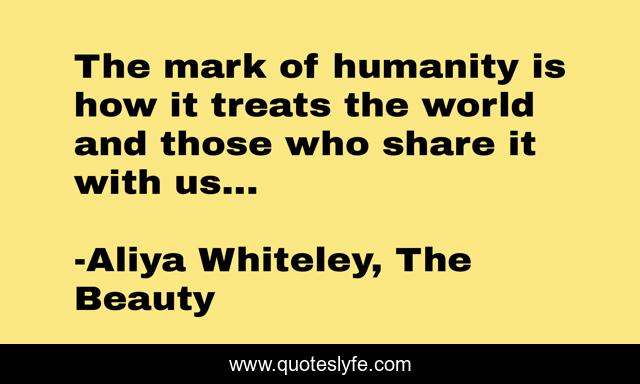 The mark of humanity is how it treats the world and those who share it with us...