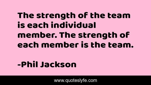 The strength of the team is each individual member. The strength of each member is the team.