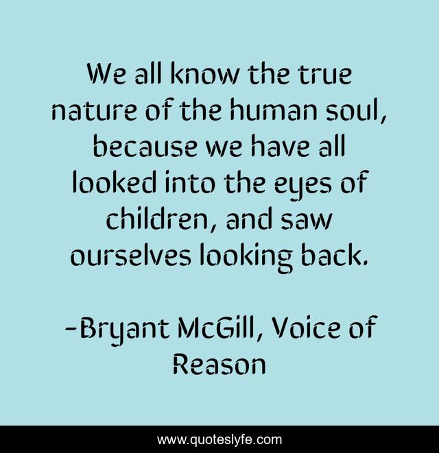 We all know the true nature of the human soul, because we have all looked into the eyes of children, and saw ourselves looking back.