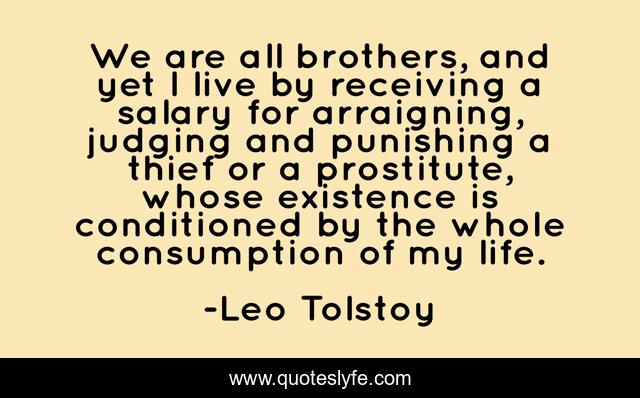 We are all brothers, and yet I live by receiving a salary for arraigning, judging and punishing a thief or a prostitute, whose existence is conditioned by the whole consumption of my life.