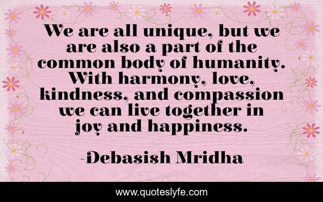 We are all unique, but we are also a part of the common body of humanity. With harmony, love, kindness, and compassion we can live together in joy and happiness.