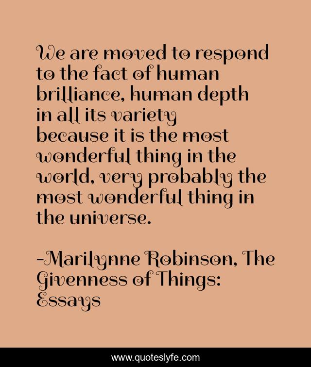 We are moved to respond to the fact of human brilliance, human depth in all its variety because it is the most wonderful thing in the world, very probably the most wonderful thing in the universe.