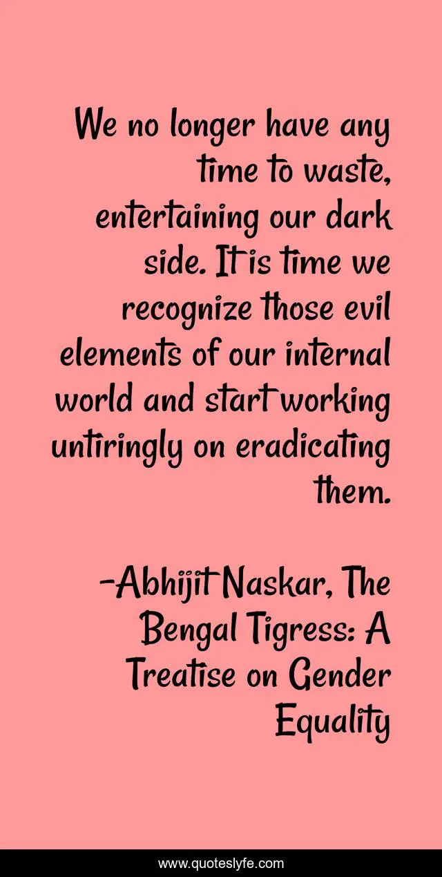 We no longer have any time to waste, entertaining our dark side. It is time we recognize those evil elements of our internal world and start working untiringly on eradicating them.