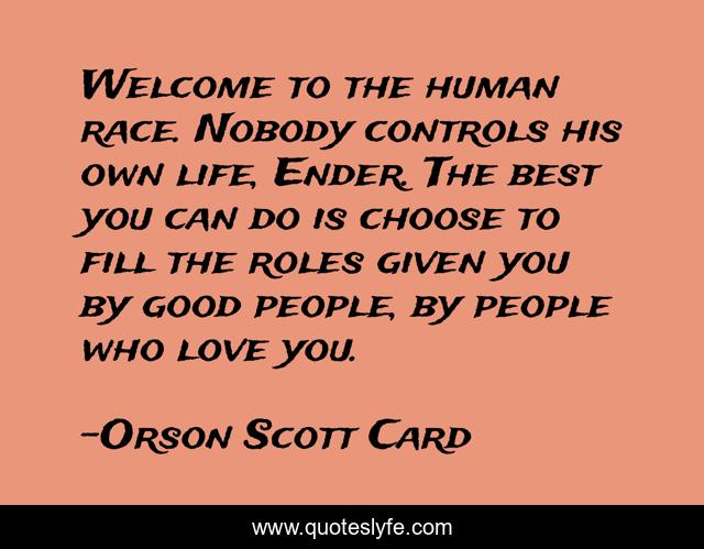 Welcome to the human race. Nobody controls his own life, Ender. The best you can do is choose to fill the roles given you by good people, by people who love you.