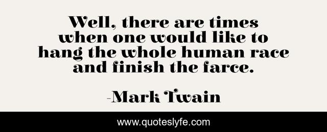 Well, there are times when one would like to hang the whole human race and finish the farce.