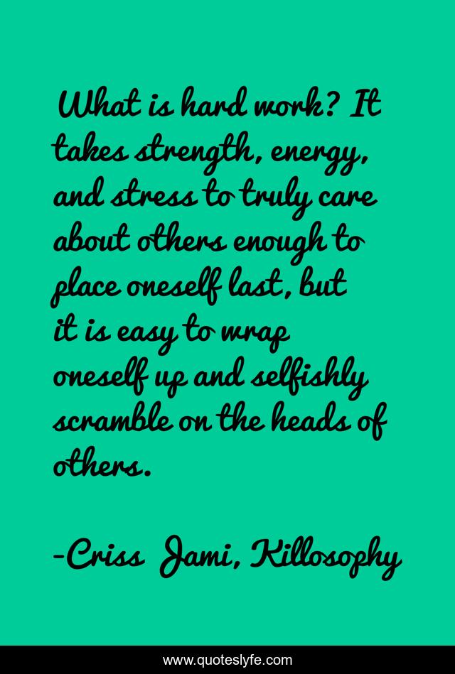 What is hard work? It takes strength, energy, and stress to truly care about others enough to place oneself last, but it is easy to wrap oneself up and selfishly scramble on the heads of others.