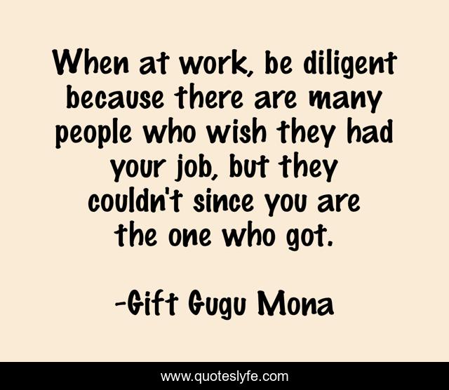When at work, be diligent because there are many people who wish they had your job, but they couldn't since you are the one who got.