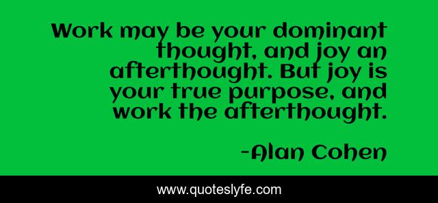 Work may be your dominant thought, and joy an afterthought. But joy is your true purpose, and work the afterthought.