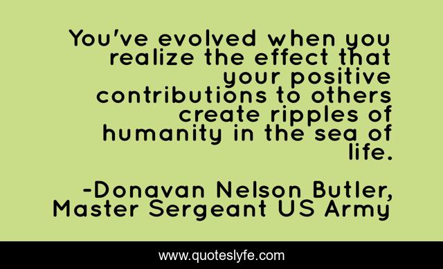 You've evolved when you realize the effect that your positive contributions to others create ripples of humanity in the sea of life.