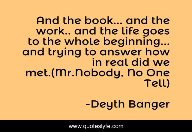 And the book... and the work.. and the life goes to the whole beginning... and trying to answer how in real did we met.(Mr.Nobody, No One Tell)