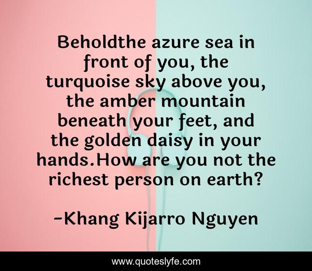 Beholdthe azure sea in front of you, the turquoise sky above you, the amber mountain beneath your feet, and the golden daisy in your hands.How are you not the richest person on earth?