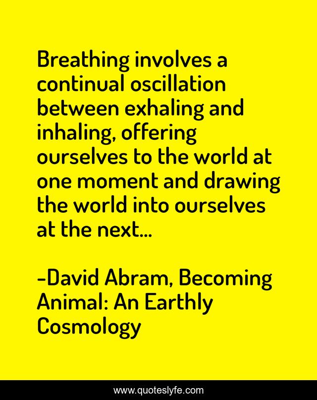 Breathing involves a continual oscillation between exhaling and inhaling, offering ourselves to the world at one moment and drawing the world into ourselves at the next...