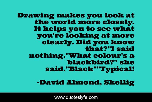 Drawing makes you look at the world more closely. It helps you to see what you're looking at more clearly. Did you know that?