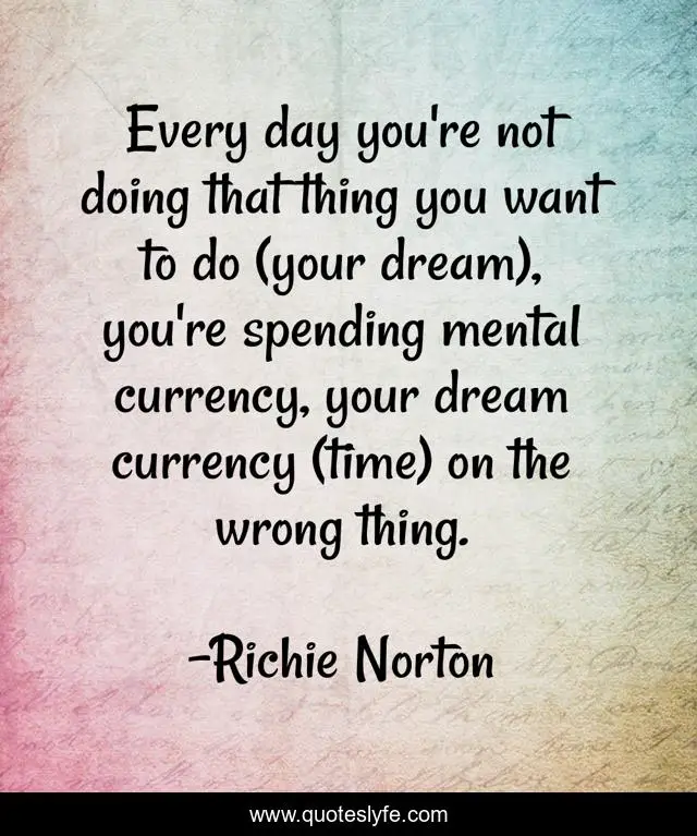 Every day you're not doing that thing you want to do (your dream), you're spending mental currency, your dream currency (time) on the wrong thing.