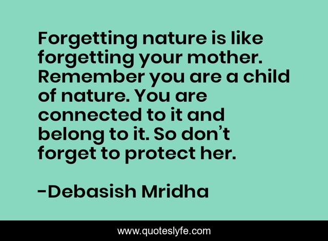 Forgetting nature is like forgetting your mother. Remember you are a child of nature. You are connected to it and belong to it. So don’t forget to protect her.