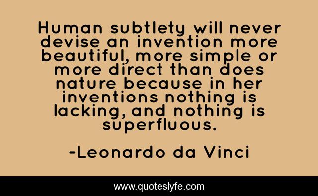 Human subtlety will never devise an invention more beautiful, more simple or more direct than does nature because in her inventions nothing is lacking, and nothing is superfluous.